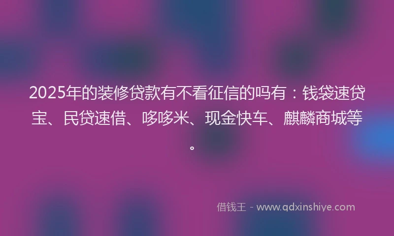 2025年的装修贷款有不看征信的吗有：钱袋速贷宝、民贷速借、哆哆米、现金快车、麒麟商城等。