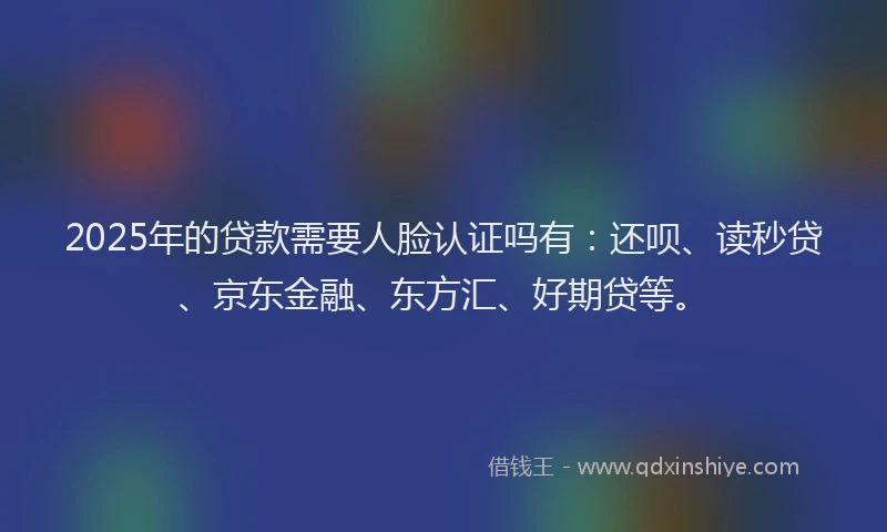 2025年的贷款需要人脸认证吗有：还呗、读秒贷、京东金融、东方汇、好期贷等。
