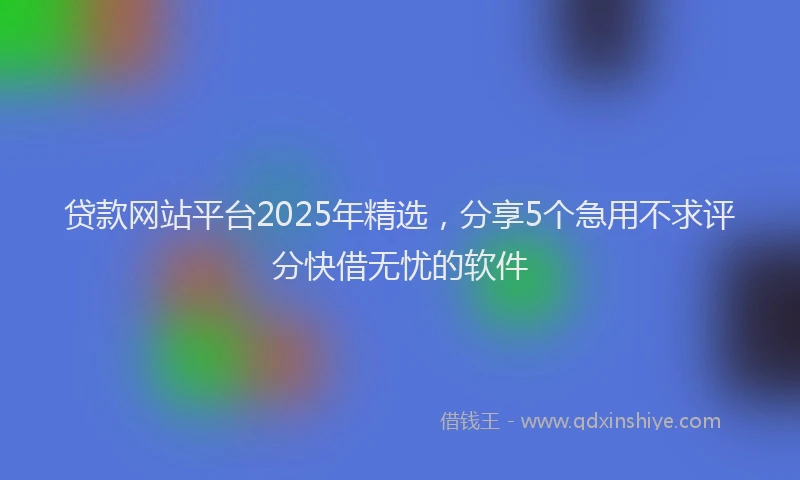 贷款网站平台2025年精选，分享5个急用不求评分快借无忧的软件