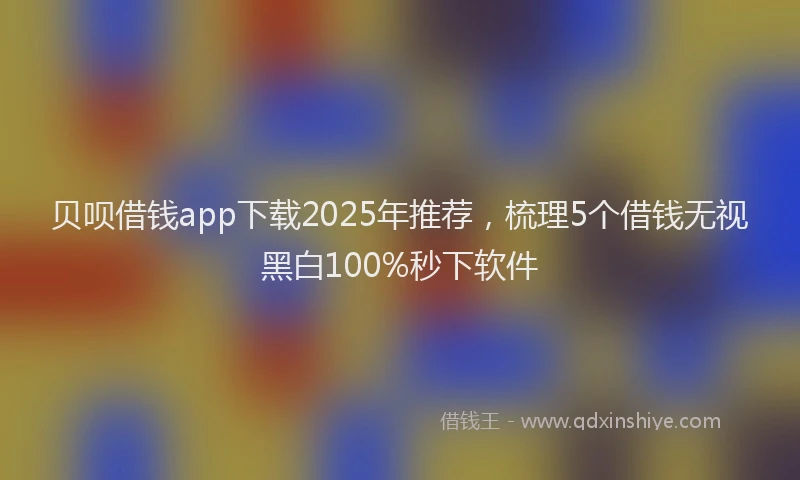贝呗借钱app下载2025年推荐，梳理5个借钱无视黑白100%秒下软件