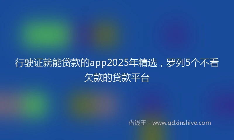 行驶证就能贷款的app2025年精选，罗列5个不看欠款的贷款平台