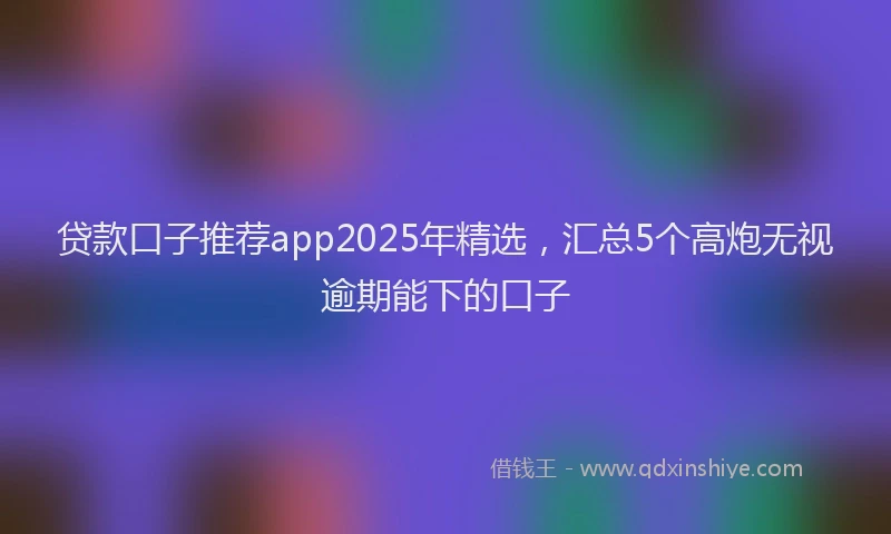贷款口子推荐app2025年精选，汇总5个高炮无视逾期能下的口子
