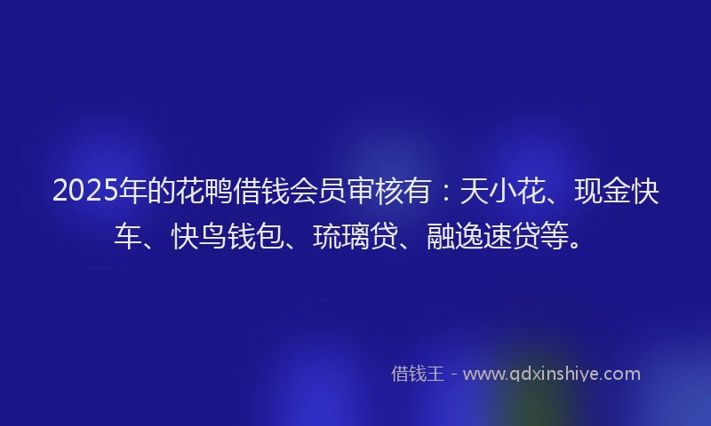 2025年的花鸭借钱会员审核有：天小花、现金快车、快鸟钱包、琉璃贷、融逸速贷等。