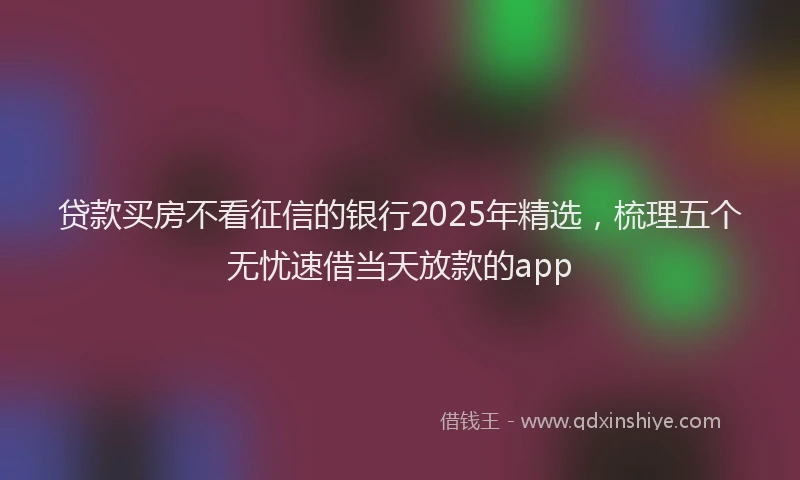 贷款买房不看征信的银行2025年精选，梳理五个无忧速借当天放款的app