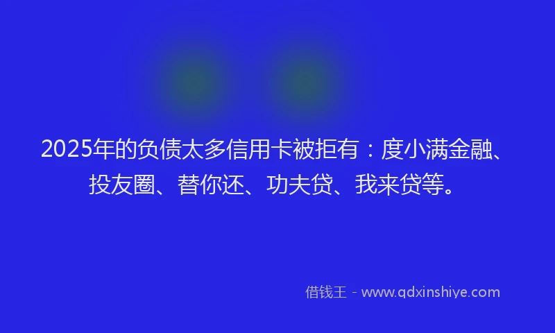 2025年的负债太多信用卡被拒有：度小满金融、投友圈、替你还、功夫贷、我来贷等。