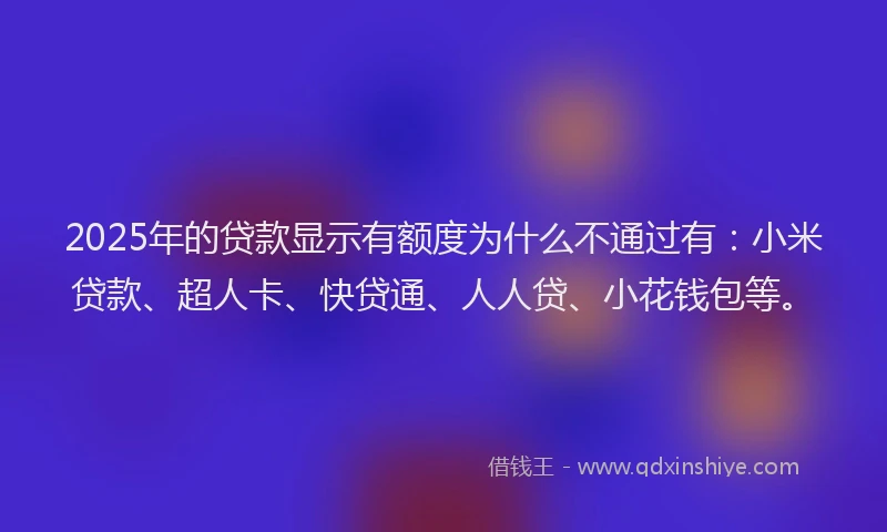 2025年的贷款显示有额度为什么不通过有：小米贷款、超人卡、快贷通、人人贷、小花钱包等。
