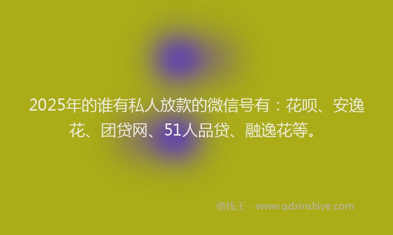 2025年的谁有私人放款的微信号有：花呗、安逸花、团贷网、51人品贷、融逸花等。