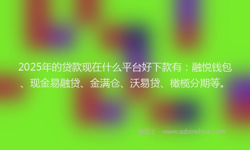 2025年的贷款现在什么平台好下款有：融悦钱包、现金易融贷、金满仓、沃易贷、橄榄分期等。