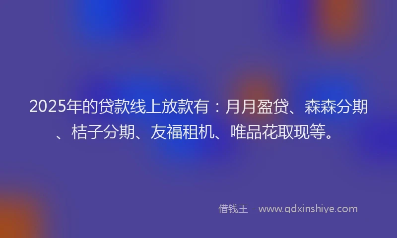 2025年的贷款线上放款有：月月盈贷、森森分期、桔子分期、友福租机、唯品花取现等。