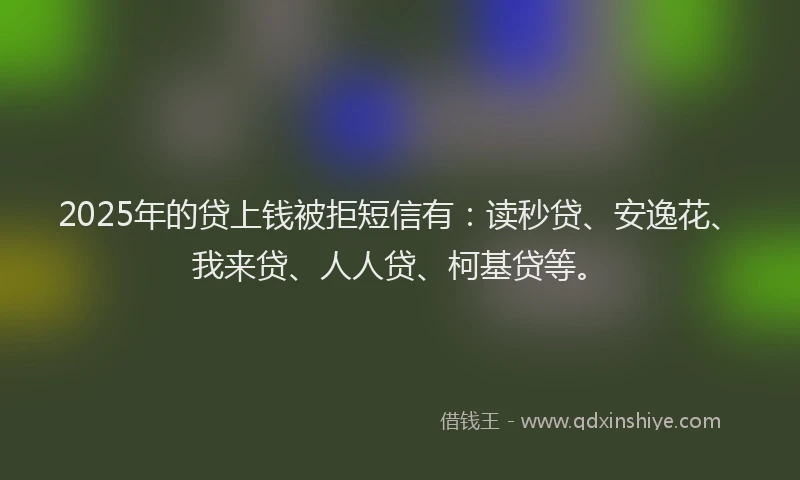 2025年的贷上钱被拒短信有：读秒贷、安逸花、我来贷、人人贷、柯基贷等。