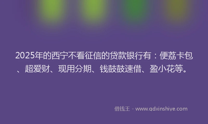2025年的西宁不看征信的贷款银行有：便荔卡包、超爱财、现用分期、钱鼓鼓速借、盈小花等。