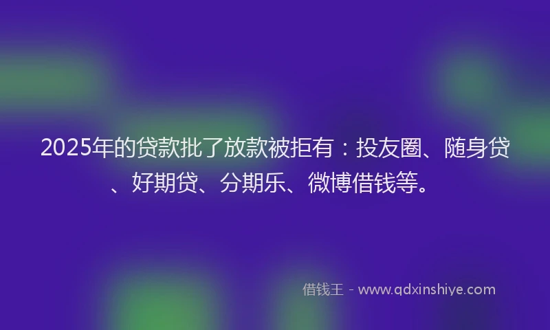 2025年的贷款批了放款被拒有：投友圈、随身贷、好期贷、分期乐、微博借钱等。