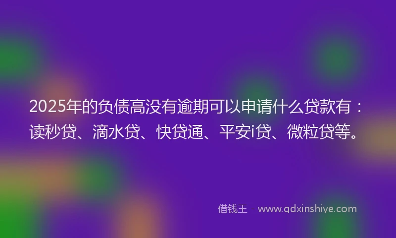 2025年的负债高没有逾期可以申请什么贷款有：读秒贷、滴水贷、快贷通、平安i贷、微粒贷等。
