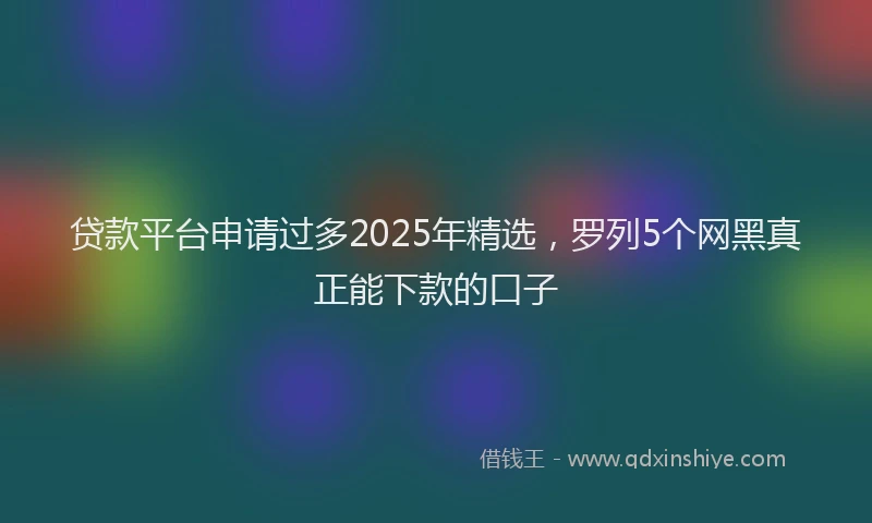 贷款平台申请过多2025年精选，罗列5个网黑真正能下款的口子