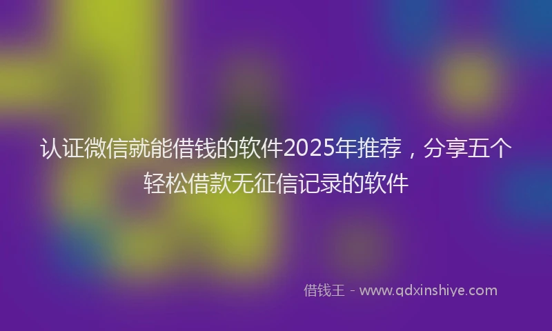 认证微信就能借钱的软件2025年推荐，分享五个轻松借款无征信记录的软件