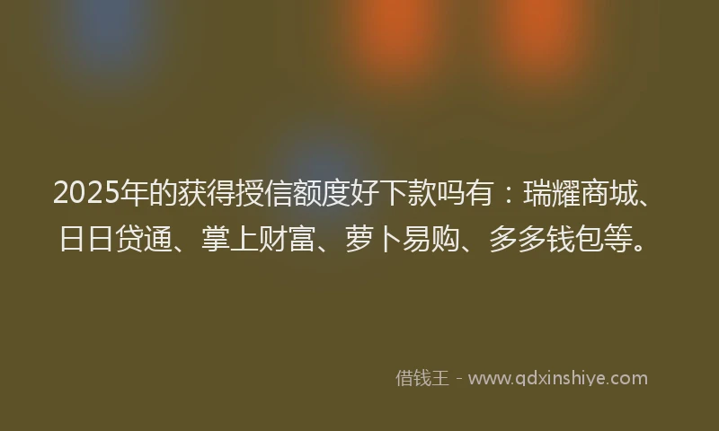 2025年的获得授信额度好下款吗有：瑞耀商城、日日贷通、掌上财富、萝卜易购、多多钱包等。