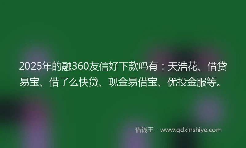 2025年的融360友信好下款吗有：天浩花、借贷易宝、借了么快贷、现金易借宝、优投金服等。