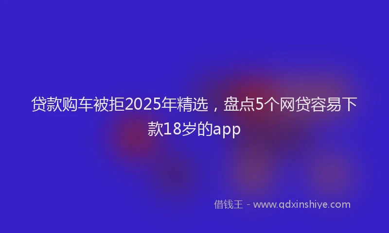 贷款购车被拒2025年精选，盘点5个网贷容易下款18岁的app