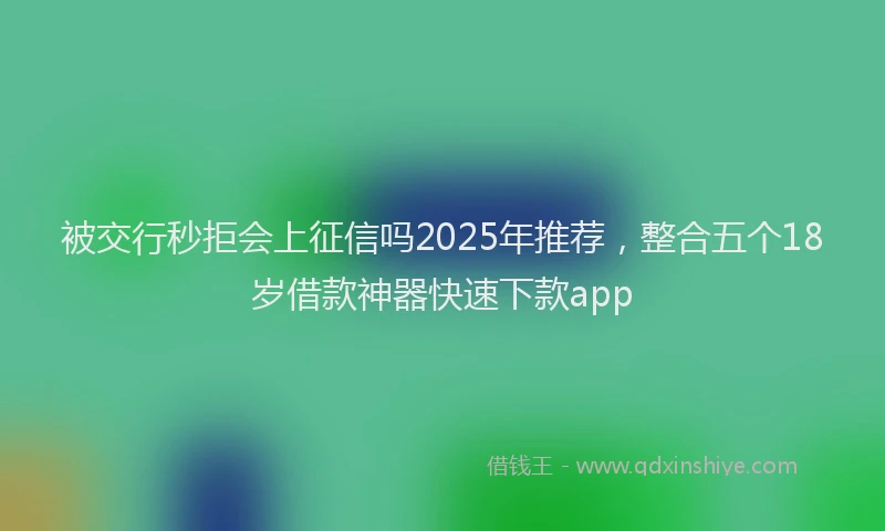 被交行秒拒会上征信吗2025年推荐，整合五个18岁借款神器快速下款app
