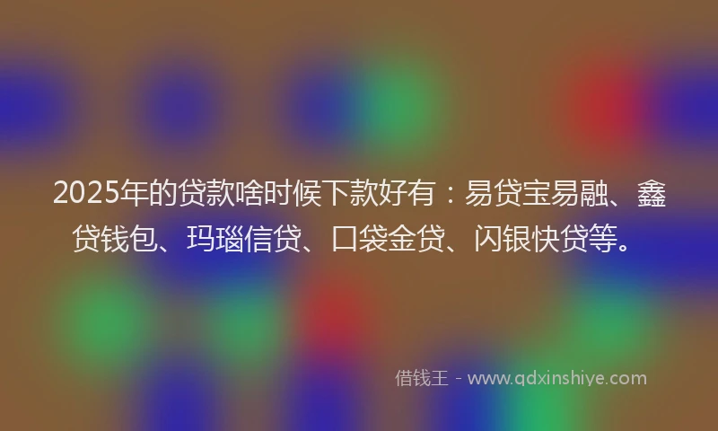 2025年的贷款啥时候下款好有：易贷宝易融、鑫贷钱包、玛瑙信贷、口袋金贷、闪银快贷等。