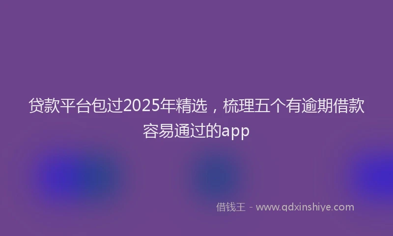 贷款平台包过2025年精选，梳理五个有逾期借款容易通过的app