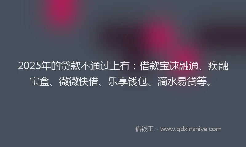 2025年的贷款不通过上有：借款宝速融通、疾融宝盒、微微快借、乐享钱包、滴水易贷等。