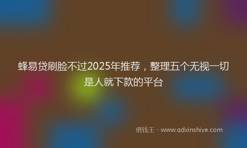 蜂易贷刷脸不过2025年推荐，整理五个无视一切是人就下款的平台