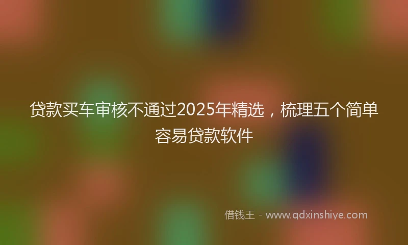 贷款买车审核不通过2025年精选，梳理五个简单容易贷款软件