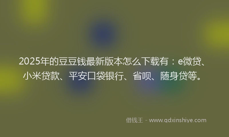 2025年的豆豆钱最新版本怎么下载有：e微贷、小米贷款、平安口袋银行、省呗、随身贷等。