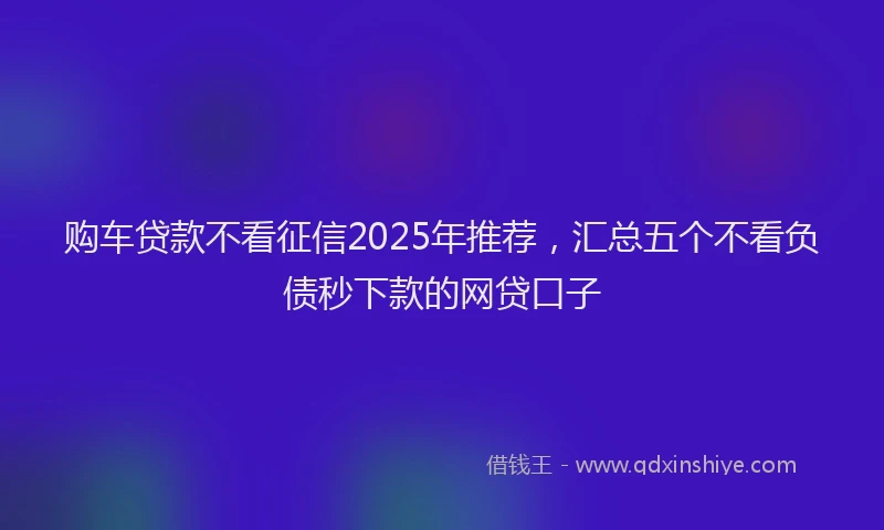 购车贷款不看征信2025年推荐，汇总五个不看负债秒下款的网贷口子