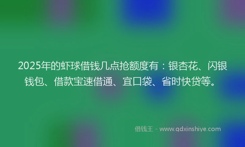 2025年的虾球借钱几点抢额度有：银杏花、闪银钱包、借款宝速借通、宜口袋、省时快贷等。