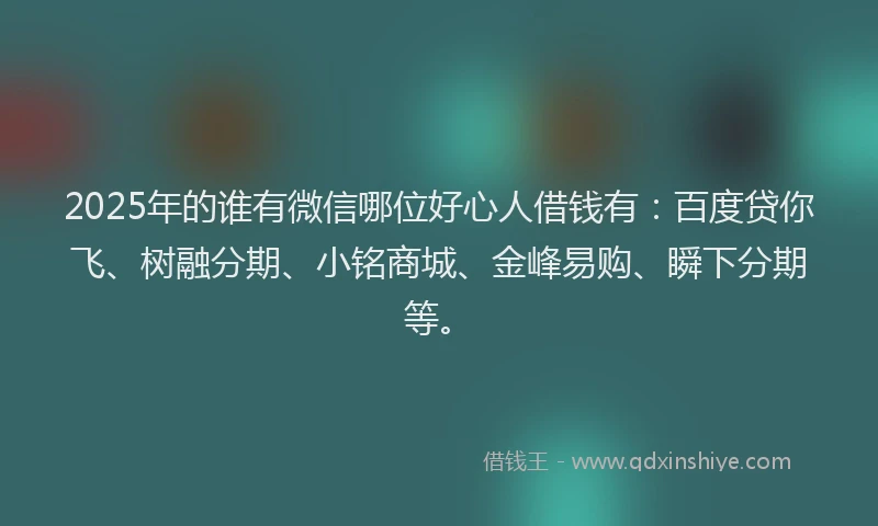 2025年的谁有微信哪位好心人借钱有：百度贷你飞、树融分期、小铭商城、金峰易购、瞬下分期等。