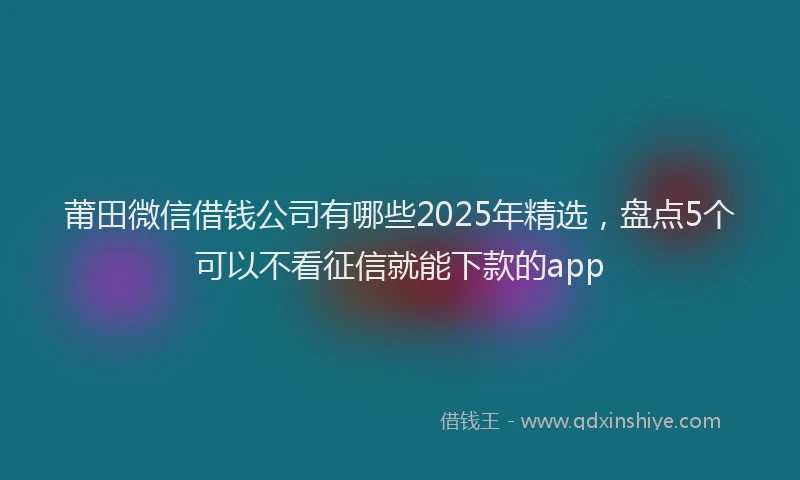 莆田微信借钱公司有哪些2025年精选，盘点5个可以不看征信就能下款的app