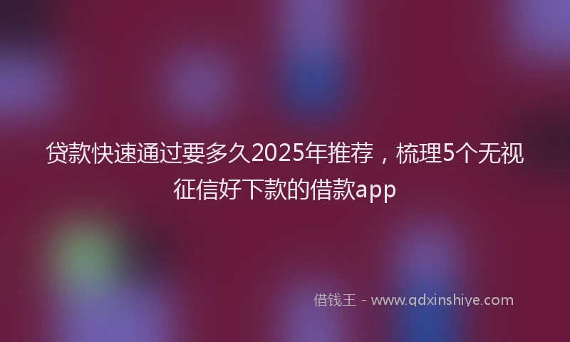 贷款快速通过要多久2025年推荐，梳理5个无视征信好下款的借款app