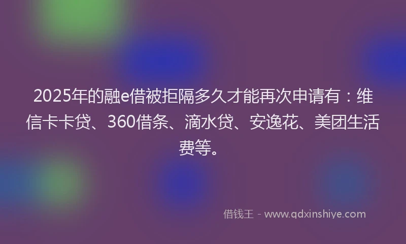 2025年的融e借被拒隔多久才能再次申请有：维信卡卡贷、360借条、滴水贷、安逸花、美团生活费等。