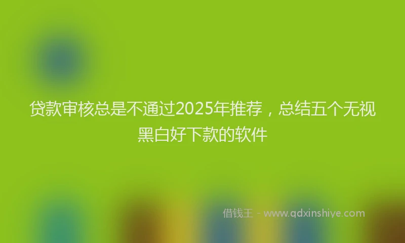 贷款审核总是不通过2025年推荐，总结五个无视黑白好下款的软件