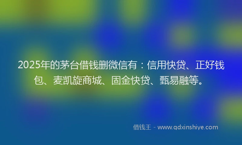 2025年的茅台借钱删微信有：信用快贷、正好钱包、麦凯旋商城、固金快贷、甄易融等。