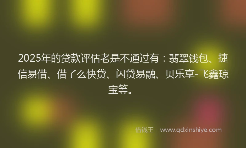 2025年的贷款评估老是不通过有：翡翠钱包、捷信易借、借了么快贷、闪贷易融、贝乐享-飞鑫琼宝等。