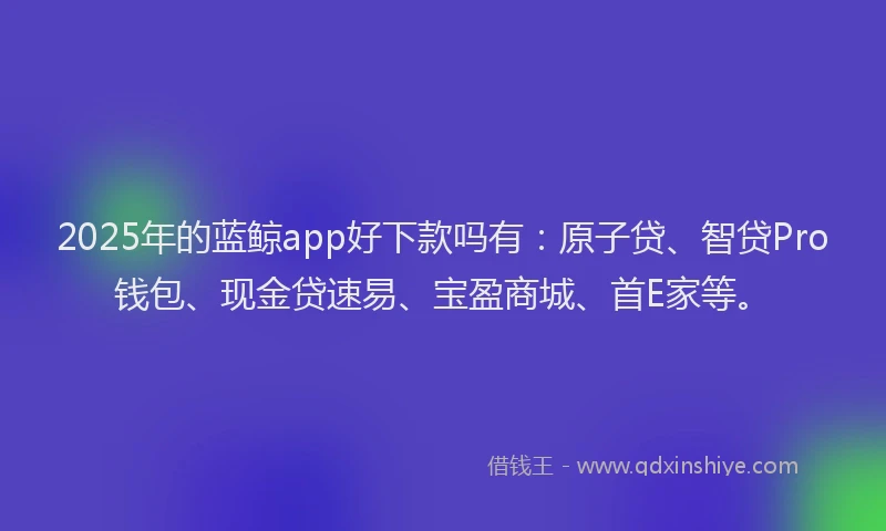 2025年的蓝鲸app好下款吗有：原子贷、智贷Pro钱包、现金贷速易、宝盈商城、首E家等。