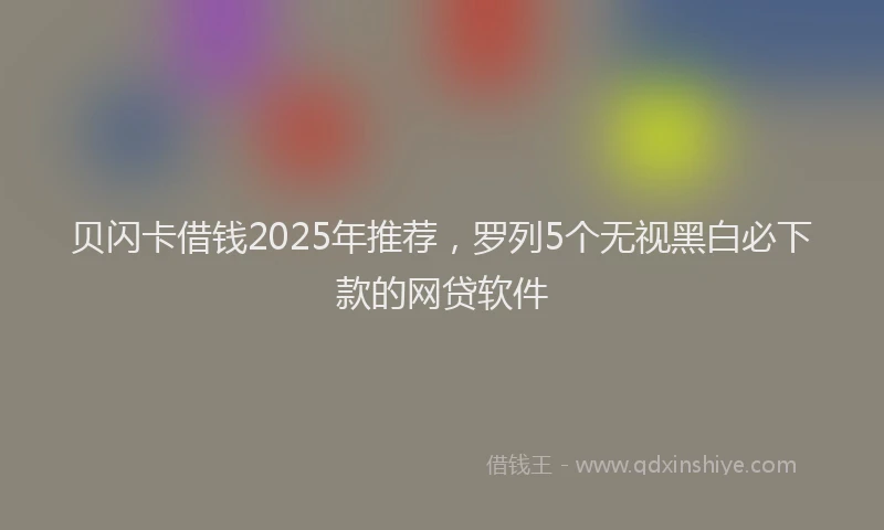 贝闪卡借钱2025年推荐，罗列5个无视黑白必下款的网贷软件