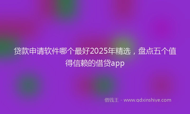 贷款申请软件哪个最好2025年精选，盘点五个值得信赖的借贷app