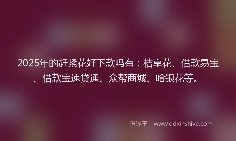 2025年的赶紧花好下款吗有：桔享花、借款易宝、借款宝速贷通、众帮商城、哈银花等。