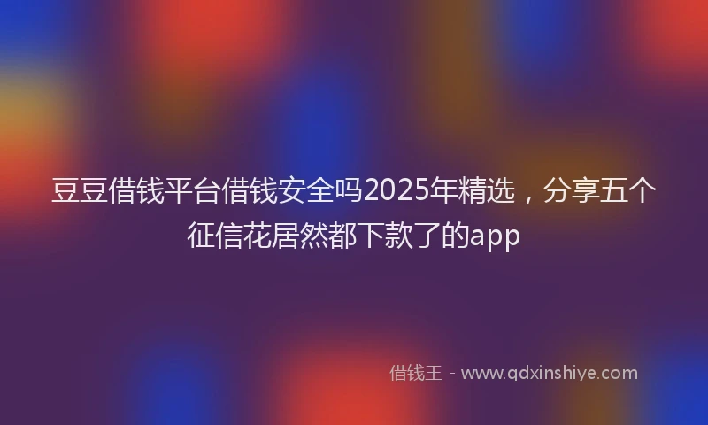 豆豆借钱平台借钱安全吗2025年精选，分享五个征信花居然都下款了的app