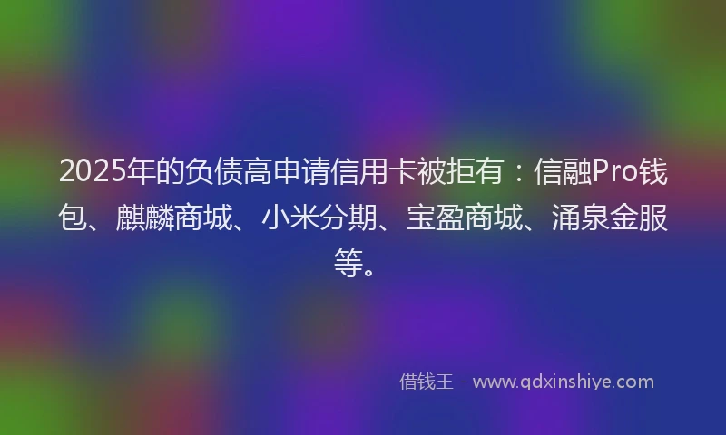 2025年的负债高申请信用卡被拒有：信融Pro钱包、麒麟商城、小米分期、宝盈商城、涌泉金服等。