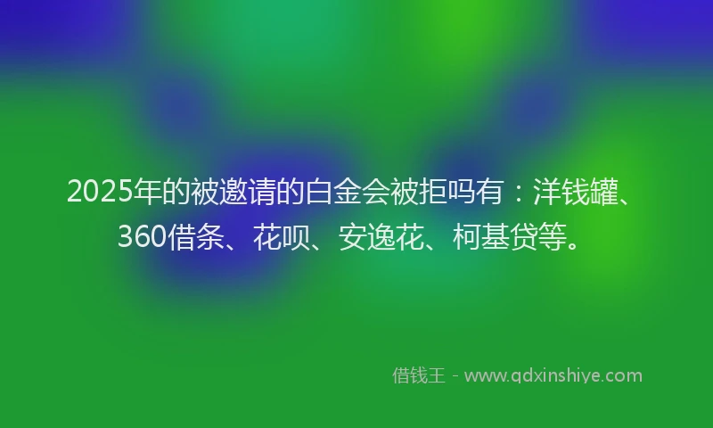 2025年的被邀请的白金会被拒吗有：洋钱罐、360借条、花呗、安逸花、柯基贷等。