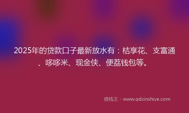 2025年的贷款口子最新放水有：桔享花、支富通、哆哆米、现金侠、便荔钱包等。