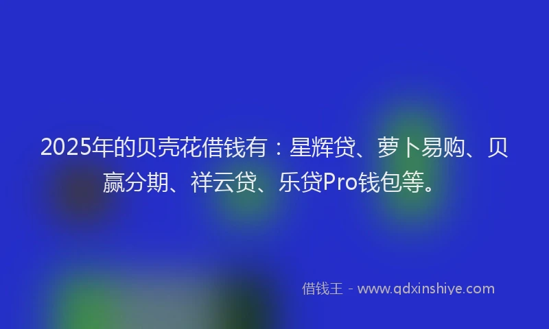 2025年的贝壳花借钱有：星辉贷、萝卜易购、贝赢分期、祥云贷、乐贷Pro钱包等。