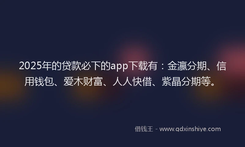 2025年的贷款必下的app下载有：金瀛分期、信用钱包、爱木财富、人人快借、紫晶分期等。