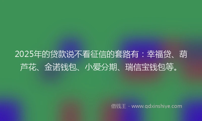 2025年的贷款说不看征信的套路有：幸福贷、葫芦花、金诺钱包、小爱分期、瑞信宝钱包等。