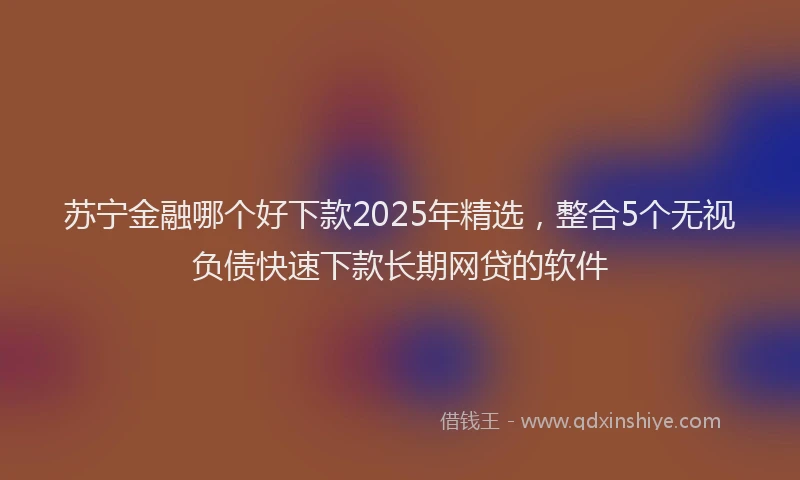 苏宁金融哪个好下款2025年精选，整合5个无视负债快速下款长期网贷的软件